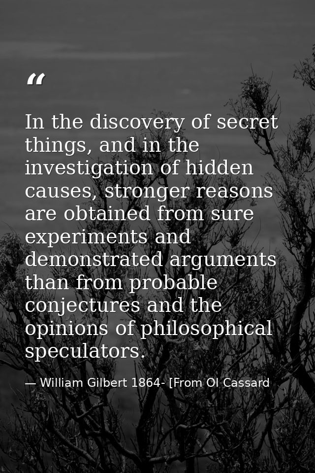 In the discovery of secret things, and in the investigation of hidden causes, stronger reasons are obtained from sure ex — William Gilbert 1864- [From Ol Cassard
