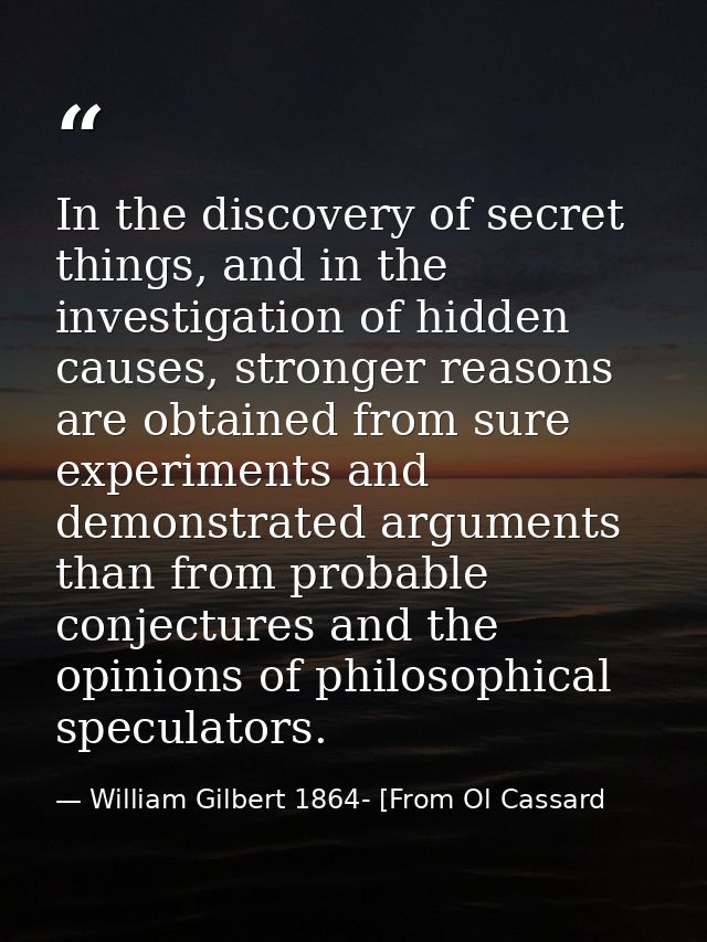 In the discovery of secret things, and in the investigation of hidden causes, stronger reasons are obtained from sure ex — William Gilbert 1864- [From Ol Cassard