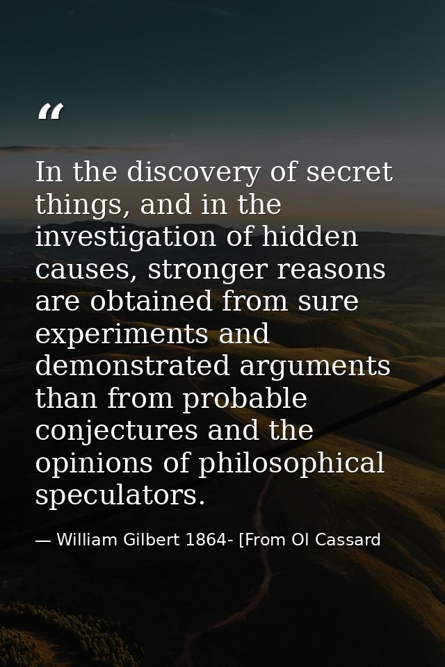 In the discovery of secret things, and in the investigation of hidden causes, stronger reasons are obtained from sure ex — William Gilbert 1864- [From Ol Cassard