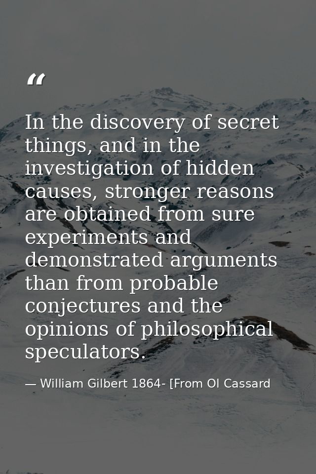 In the discovery of secret things, and in the investigation of hidden causes, stronger reasons are obtained from sure ex — William Gilbert 1864- [From Ol Cassard