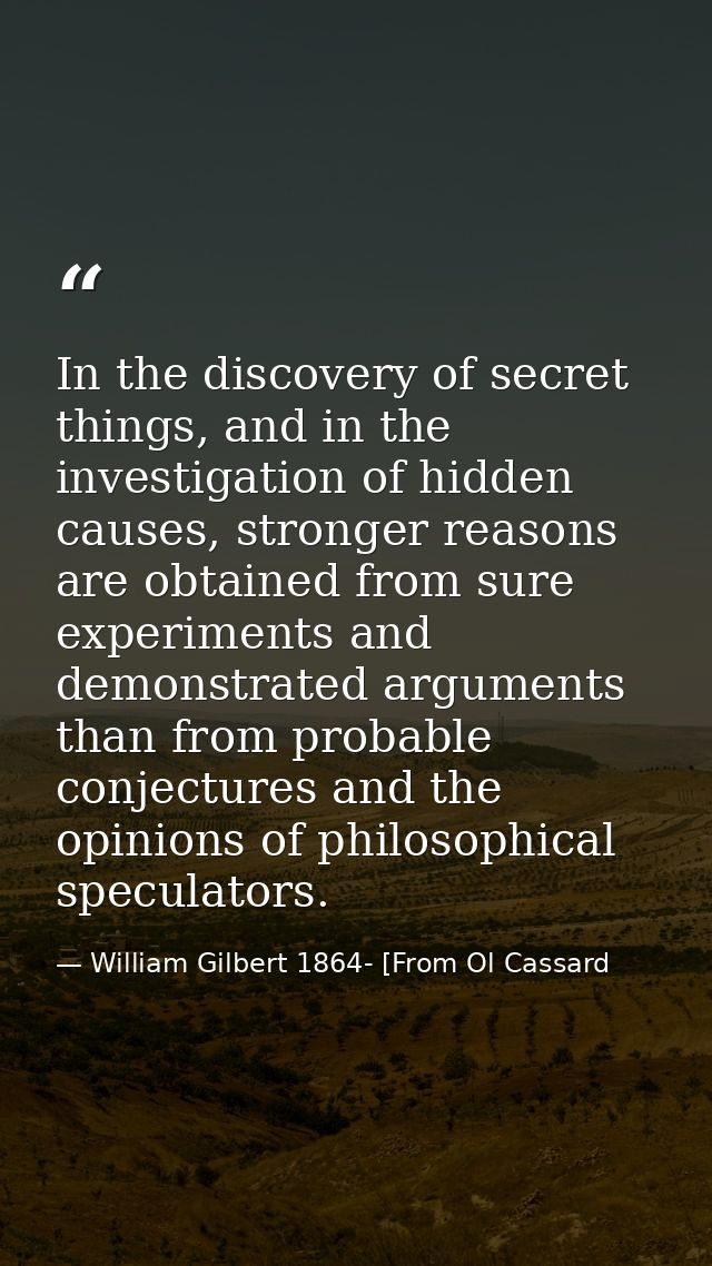 In the discovery of secret things, and in the investigation of hidden causes, stronger reasons are obtained from sure ex — William Gilbert 1864- [From Ol Cassard