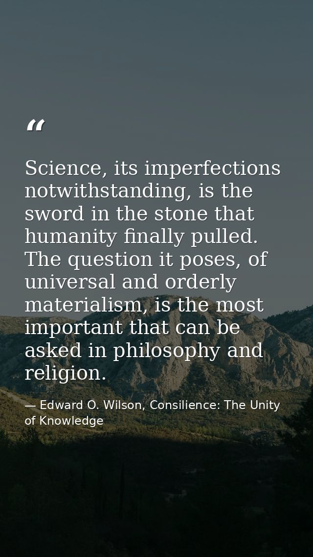 Science, its imperfections notwithstanding, is the sword in the stone that humanity finally pulled. The question it pose — Edward O. Wilson, Consilience: The Unity of Knowledge