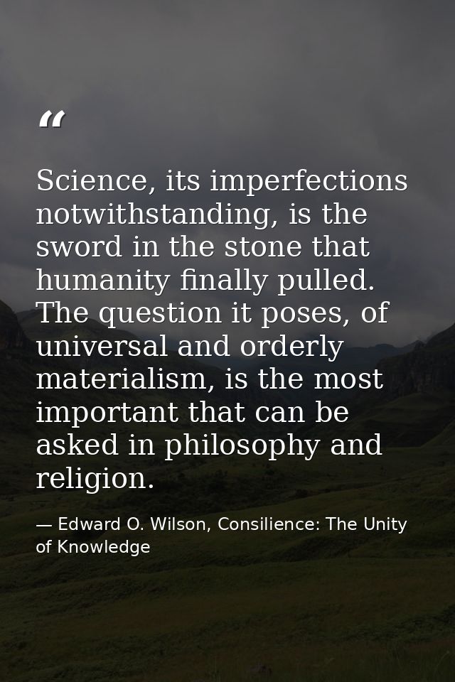 Science, its imperfections notwithstanding, is the sword in the stone that humanity finally pulled. The question it pose — Edward O. Wilson, Consilience: The Unity of Knowledge