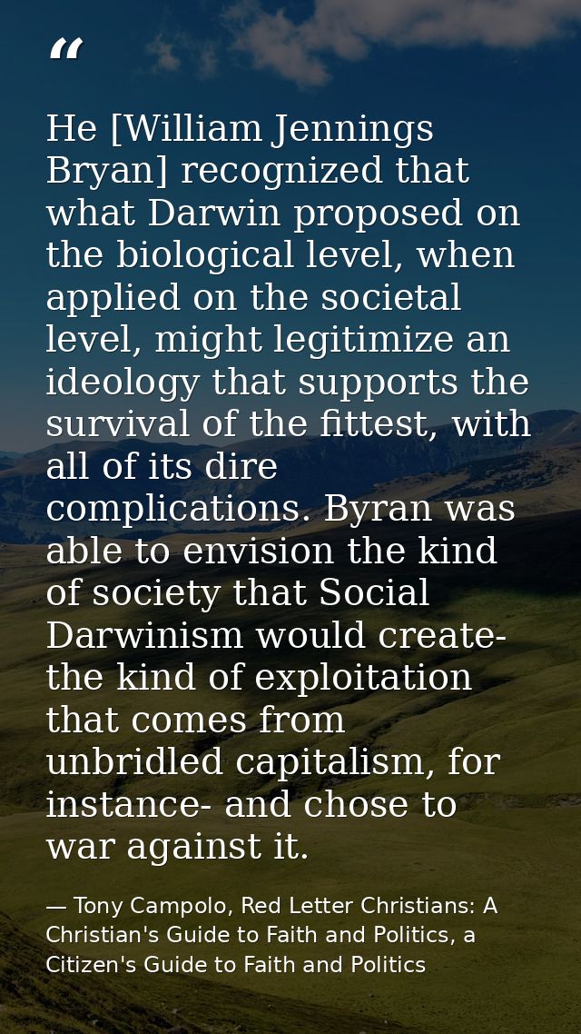 He [William Jennings Bryan] recognized that what Darwin proposed on the biological level, when applied on the societal l — Tony Campolo, Red Letter Christians: A Christian's Guide to Faith and Politics, a Citizen's Guide to Faith and Politics