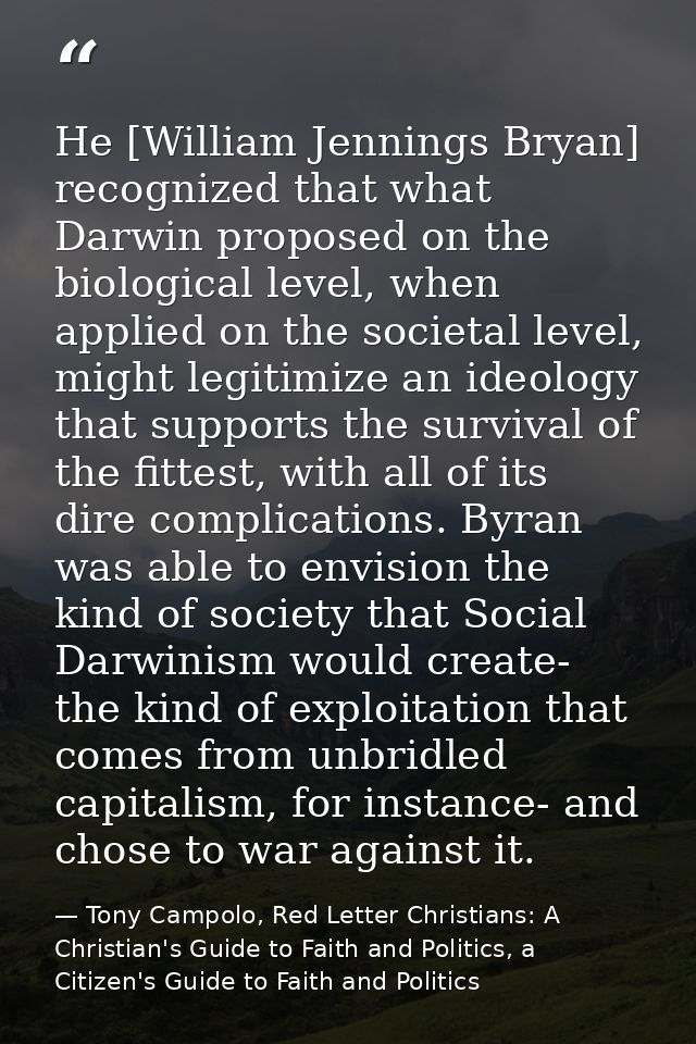 He [William Jennings Bryan] recognized that what Darwin proposed on the biological level, when applied on the societal l — Tony Campolo, Red Letter Christians: A Christian's Guide to Faith and Politics, a Citizen's Guide to Faith and Politics