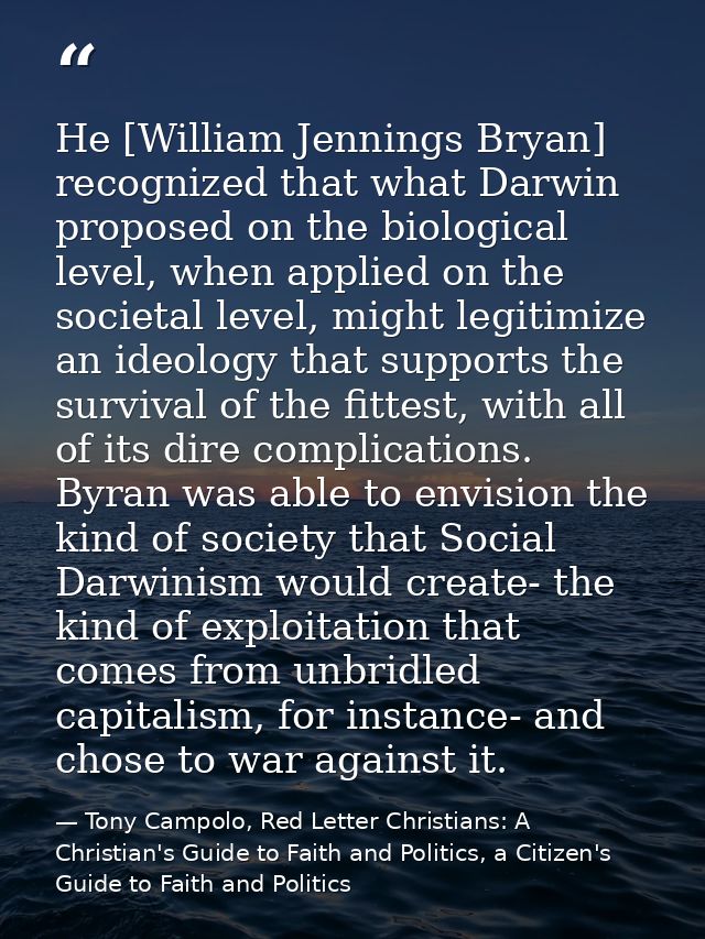 He [William Jennings Bryan] recognized that what Darwin proposed on the biological level, when applied on the societal l — Tony Campolo, Red Letter Christians: A Christian's Guide to Faith and Politics, a Citizen's Guide to Faith and Politics
