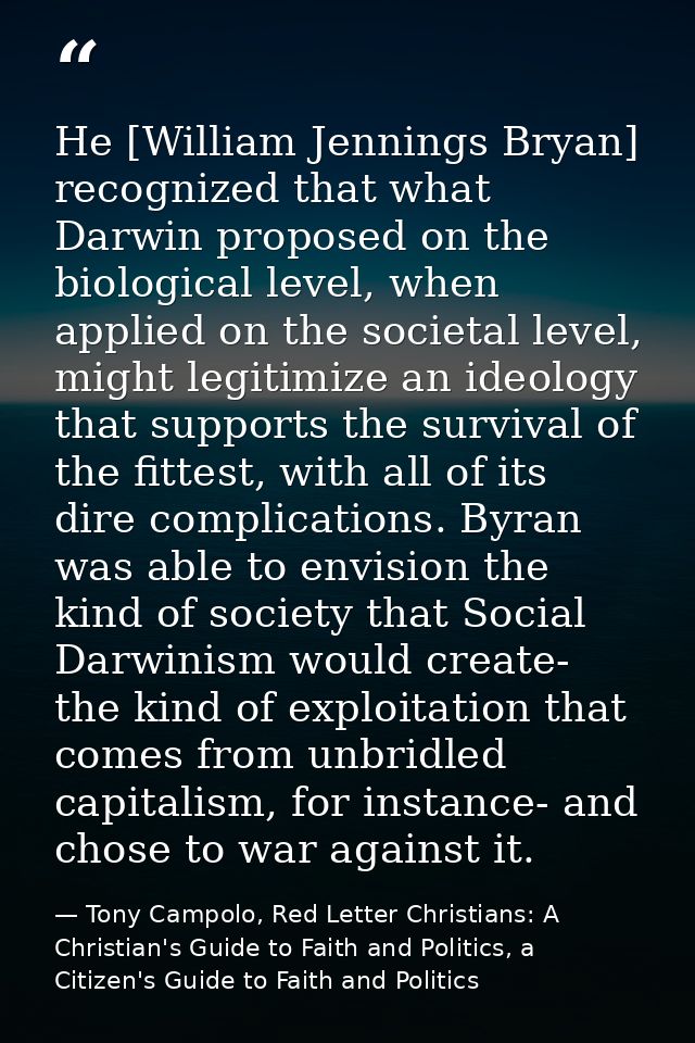 He [William Jennings Bryan] recognized that what Darwin proposed on the biological level, when applied on the societal l — Tony Campolo, Red Letter Christians: A Christian's Guide to Faith and Politics, a Citizen's Guide to Faith and Politics