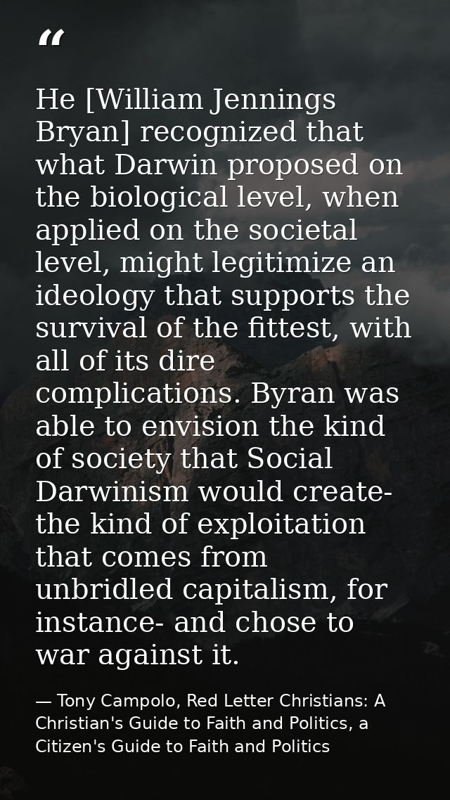 He [William Jennings Bryan] recognized that what Darwin proposed on the biological level, when applied on the societal l — Tony Campolo, Red Letter Christians: A Christian's Guide to Faith and Politics, a Citizen's Guide to Faith and Politics