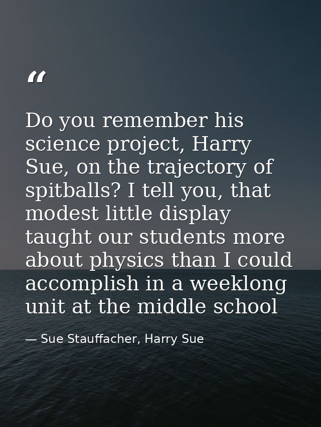 Do you remember his science project, Harry Sue, on the trajectory of spitballs? I tell you, that modest little display t — Sue Stauffacher, Harry Sue