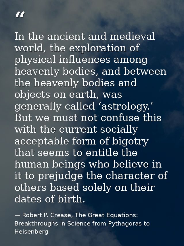 In the ancient and medieval world, the exploration of physical influences among heavenly bodies, and between the heavenl — Robert P. Crease, The Great Equations: Breakthroughs in Science from Pythagoras to Heisenberg