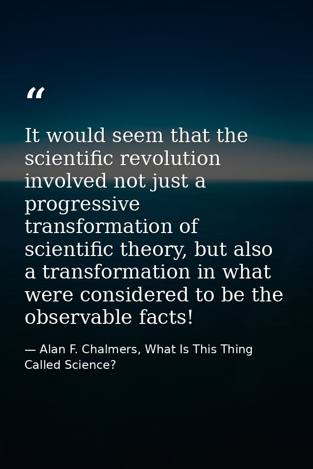 It would seem that the scientific revolution involved not just a progressive transformation of scientific theory, but al — Alan F. Chalmers, What Is This Thing Called Science?