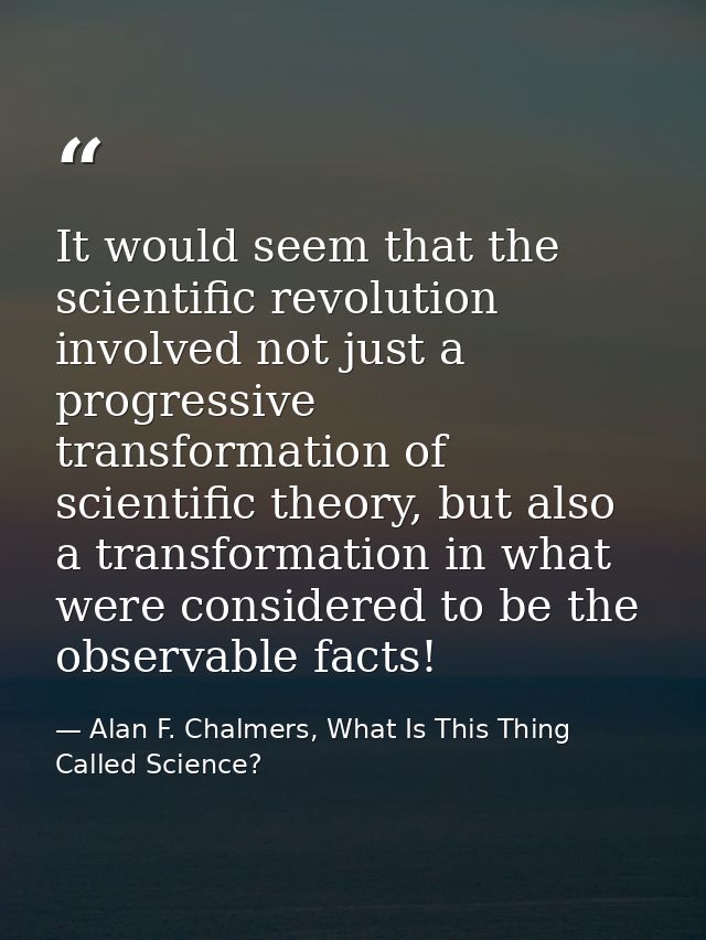 It would seem that the scientific revolution involved not just a progressive transformation of scientific theory, but al — Alan F. Chalmers, What Is This Thing Called Science?