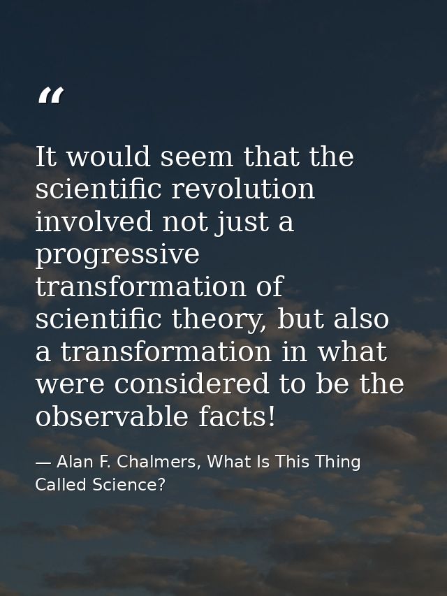 It would seem that the scientific revolution involved not just a progressive transformation of scientific theory, but al — Alan F. Chalmers, What Is This Thing Called Science?