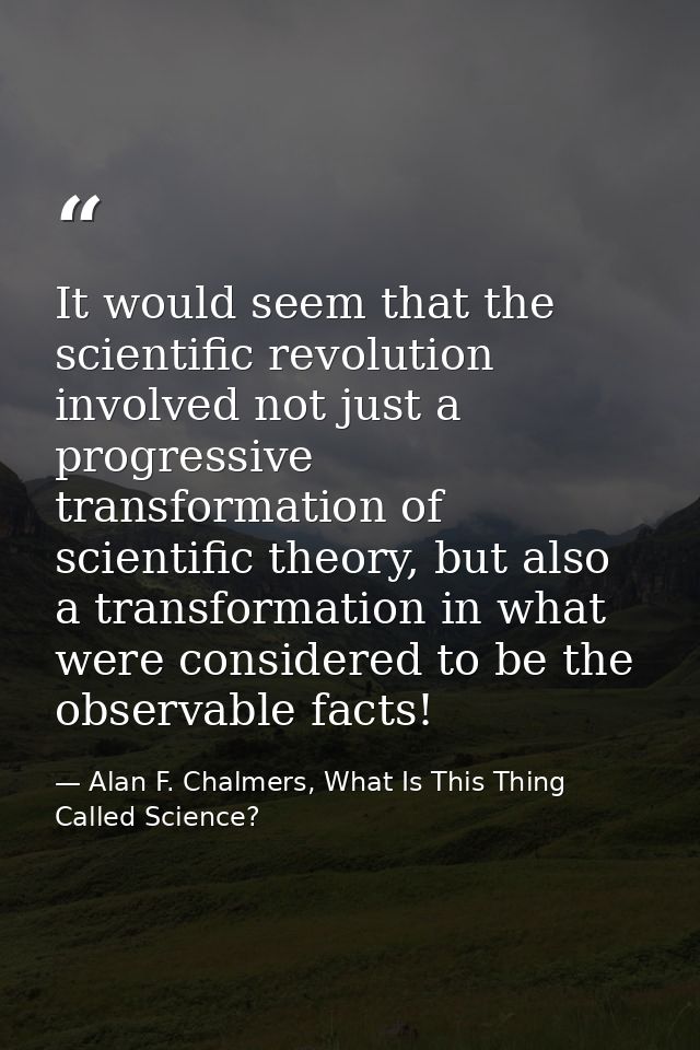 It would seem that the scientific revolution involved not just a progressive transformation of scientific theory, but al — Alan F. Chalmers, What Is This Thing Called Science?