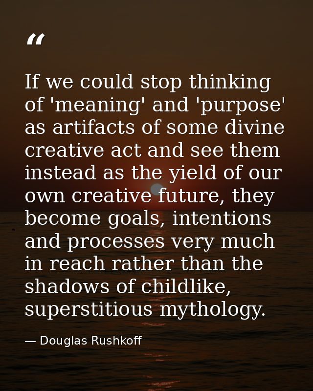 If we could stop thinking of 'meaning' and 'purpose' as artifacts of some divine creative act and see them instead as th — Douglas Rushkoff