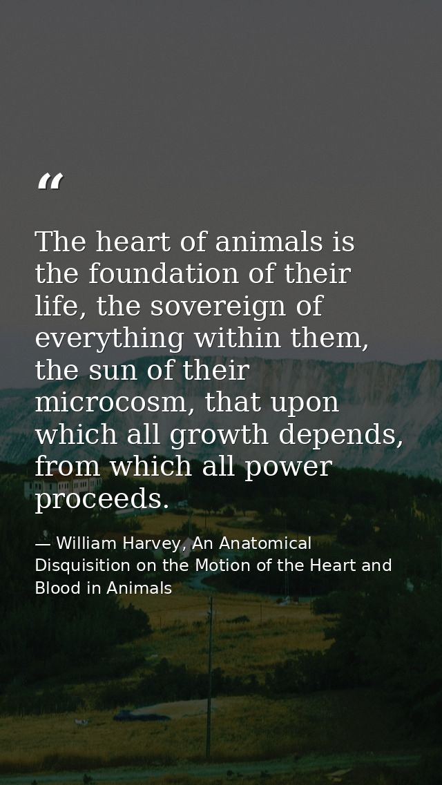 The heart of animals is the foundation of their life, the sovereign of everything within them, the sun of their microcos — William Harvey, An Anatomical Disquisition on the Motion of the Heart and Blood in Animals