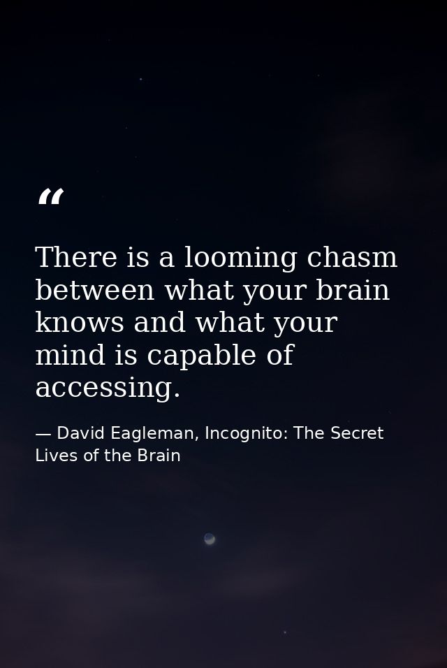 There is a looming chasm between what your brain knows and what your mind is capable of accessing. — David Eagleman, Incognito: The Secret Lives of the Brain