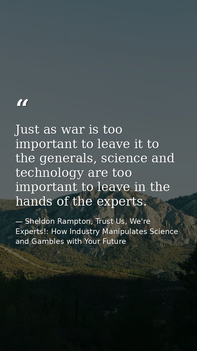 Just as war is too important to leave it to the generals, science and technology are too important to leave in the hands — Sheldon Rampton, Trust Us, We're Experts!: How Industry Manipulates Science and Gambles with Your Future