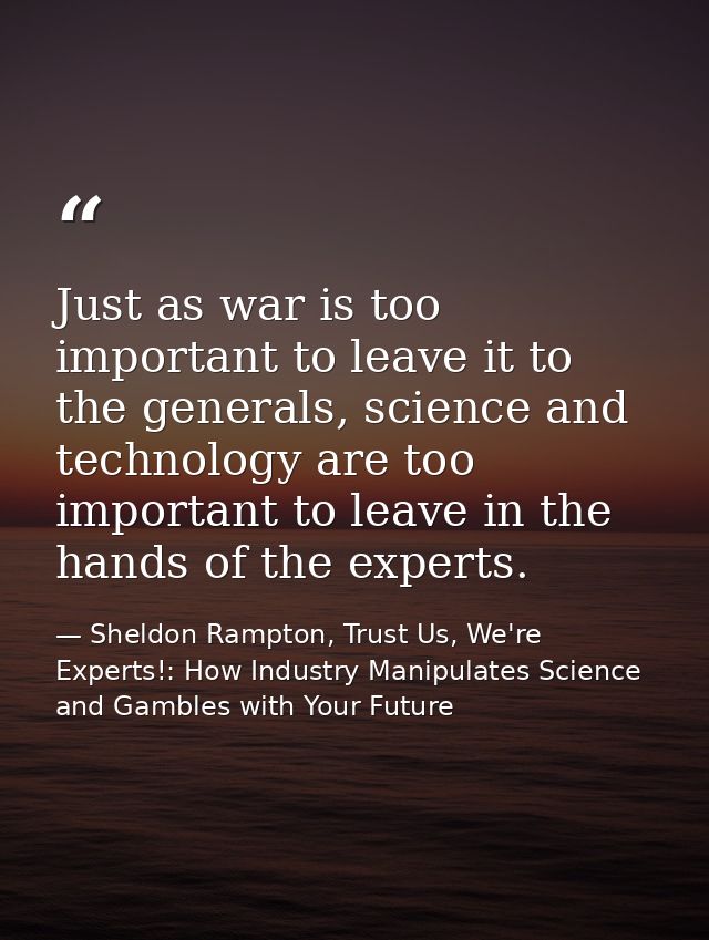 Just as war is too important to leave it to the generals, science and technology are too important to leave in the hands — Sheldon Rampton, Trust Us, We're Experts!: How Industry Manipulates Science and Gambles with Your Future