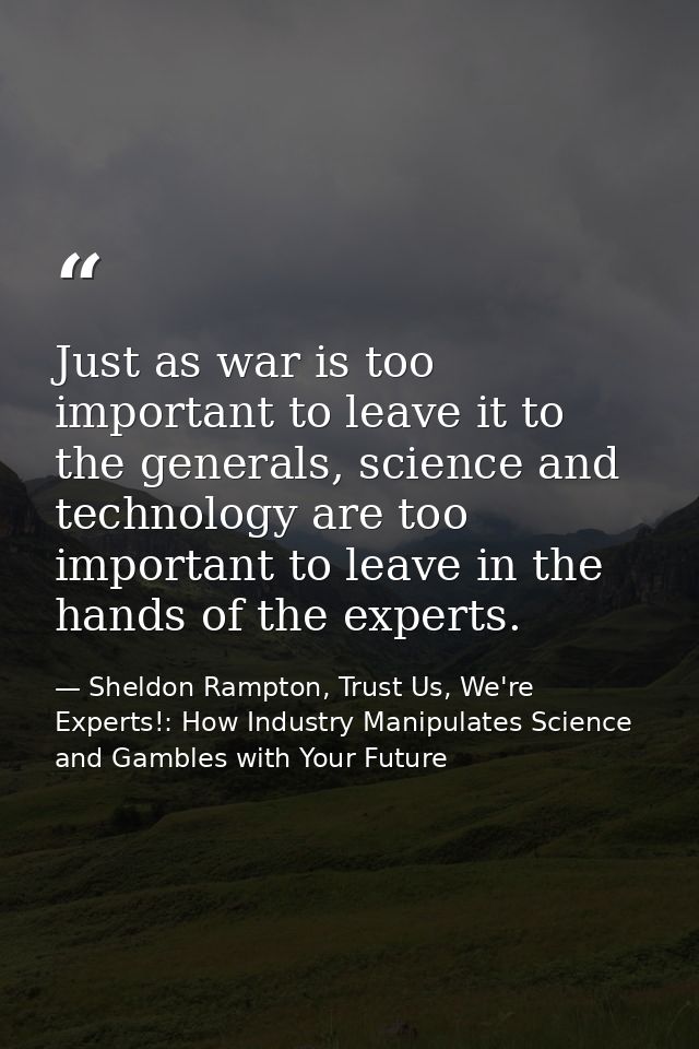 Just as war is too important to leave it to the generals, science and technology are too important to leave in the hands — Sheldon Rampton, Trust Us, We're Experts!: How Industry Manipulates Science and Gambles with Your Future