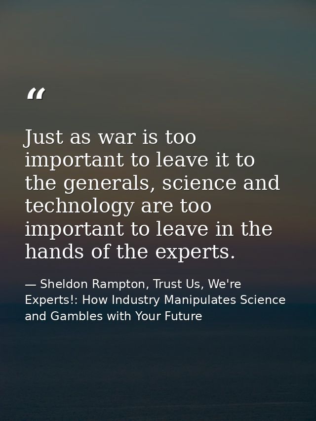 Just as war is too important to leave it to the generals, science and technology are too important to leave in the hands — Sheldon Rampton, Trust Us, We're Experts!: How Industry Manipulates Science and Gambles with Your Future