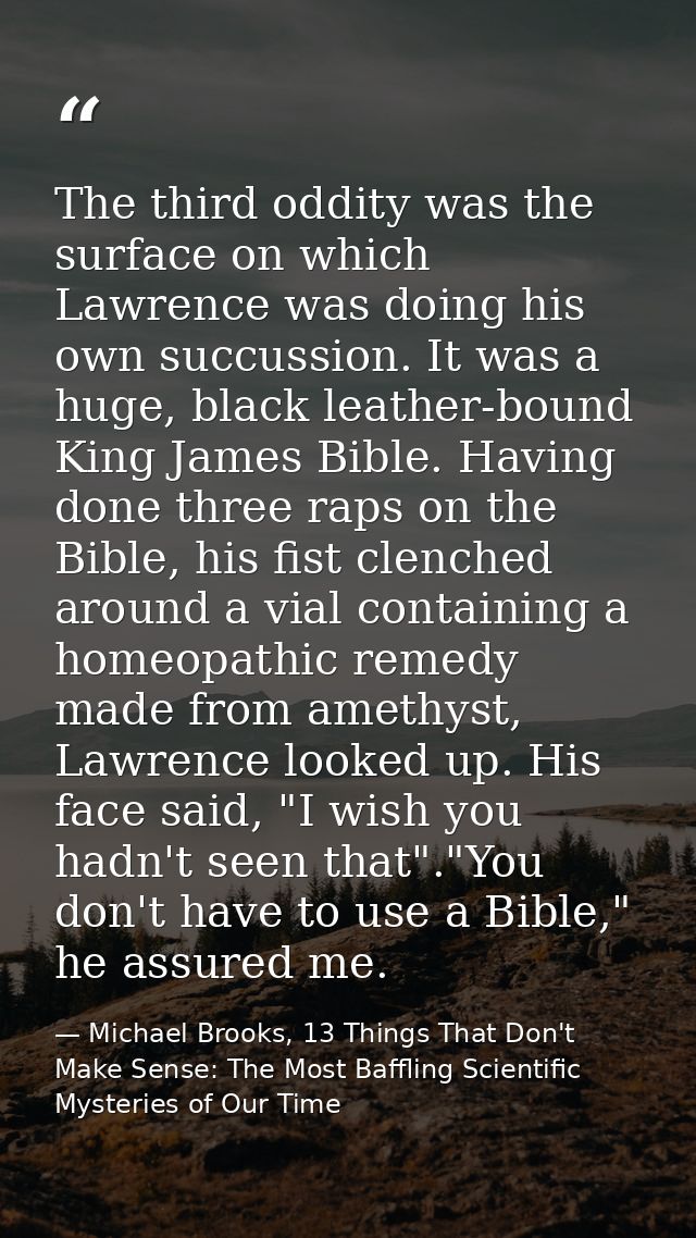 The third oddity was the surface on which Lawrence was doing his own succussion. It was a huge, black leather-bound King — Michael Brooks, 13 Things That Don't Make Sense: The Most Baffling Scientific Mysteries of Our Time