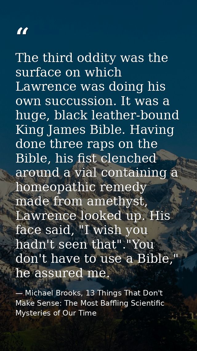The third oddity was the surface on which Lawrence was doing his own succussion. It was a huge, black leather-bound King — Michael Brooks, 13 Things That Don't Make Sense: The Most Baffling Scientific Mysteries of Our Time