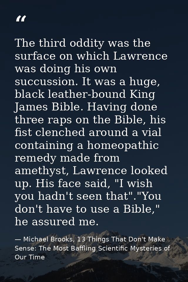 The third oddity was the surface on which Lawrence was doing his own succussion. It was a huge, black leather-bound King — Michael Brooks, 13 Things That Don't Make Sense: The Most Baffling Scientific Mysteries of Our Time