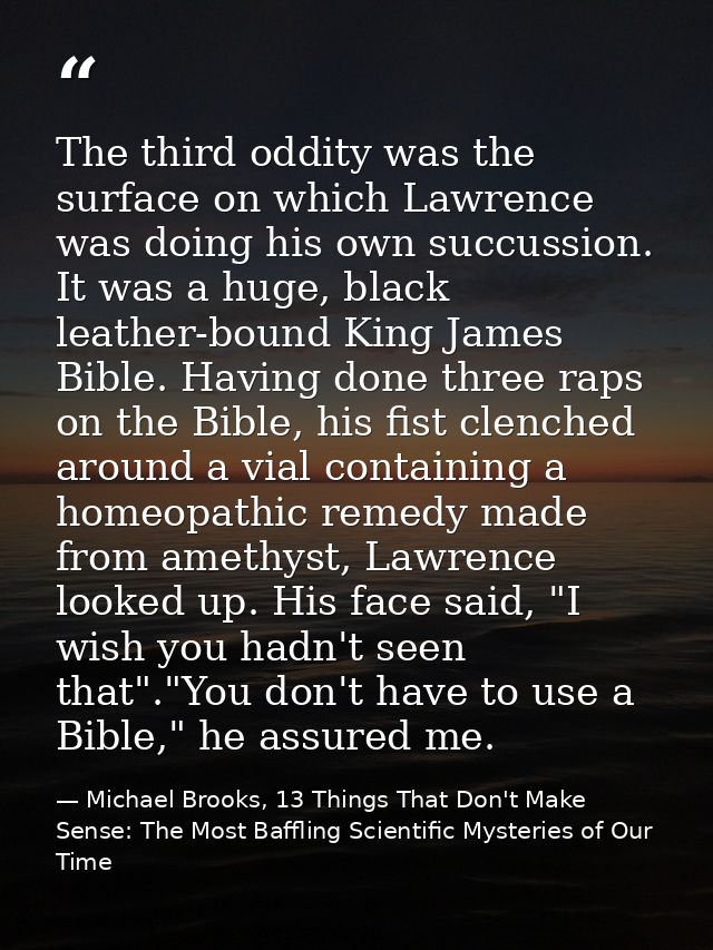 The third oddity was the surface on which Lawrence was doing his own succussion. It was a huge, black leather-bound King — Michael Brooks, 13 Things That Don't Make Sense: The Most Baffling Scientific Mysteries of Our Time
