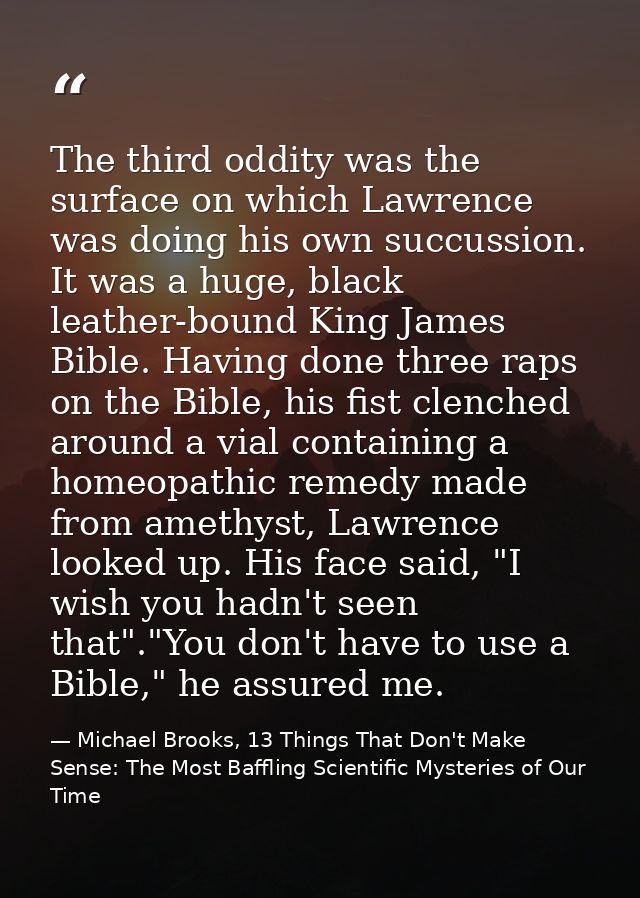 The third oddity was the surface on which Lawrence was doing his own succussion. It was a huge, black leather-bound King — Michael Brooks, 13 Things That Don't Make Sense: The Most Baffling Scientific Mysteries of Our Time