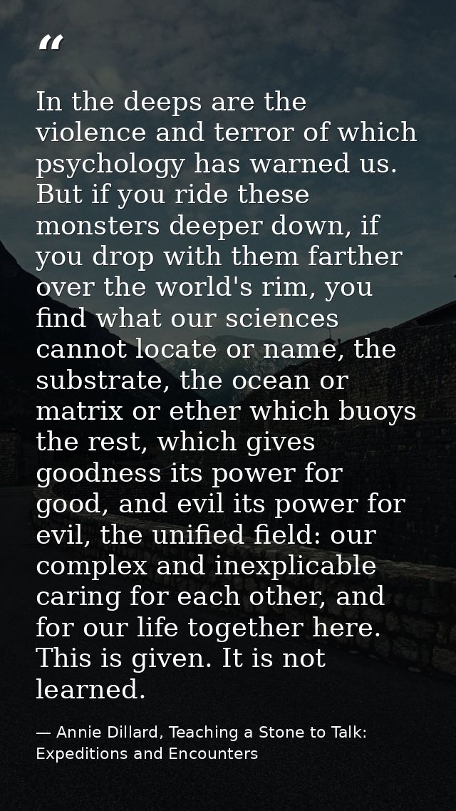 In the deeps are the violence and terror of which psychology has warned us. But if you ride these monsters deeper down,  — Annie Dillard, Teaching a Stone to Talk: Expeditions and Encounters