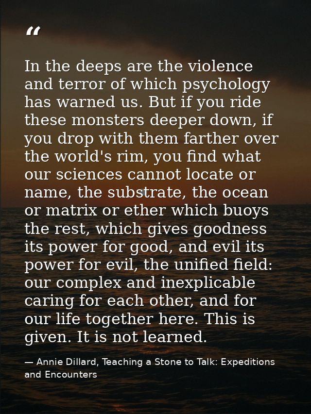 In the deeps are the violence and terror of which psychology has warned us. But if you ride these monsters deeper down,  — Annie Dillard, Teaching a Stone to Talk: Expeditions and Encounters