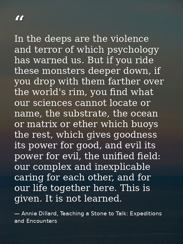 In the deeps are the violence and terror of which psychology has warned us. But if you ride these monsters deeper down,  — Annie Dillard, Teaching a Stone to Talk: Expeditions and Encounters
