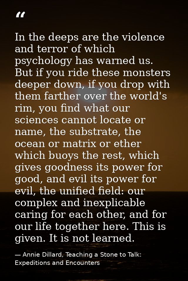 In the deeps are the violence and terror of which psychology has warned us. But if you ride these monsters deeper down,  — Annie Dillard, Teaching a Stone to Talk: Expeditions and Encounters