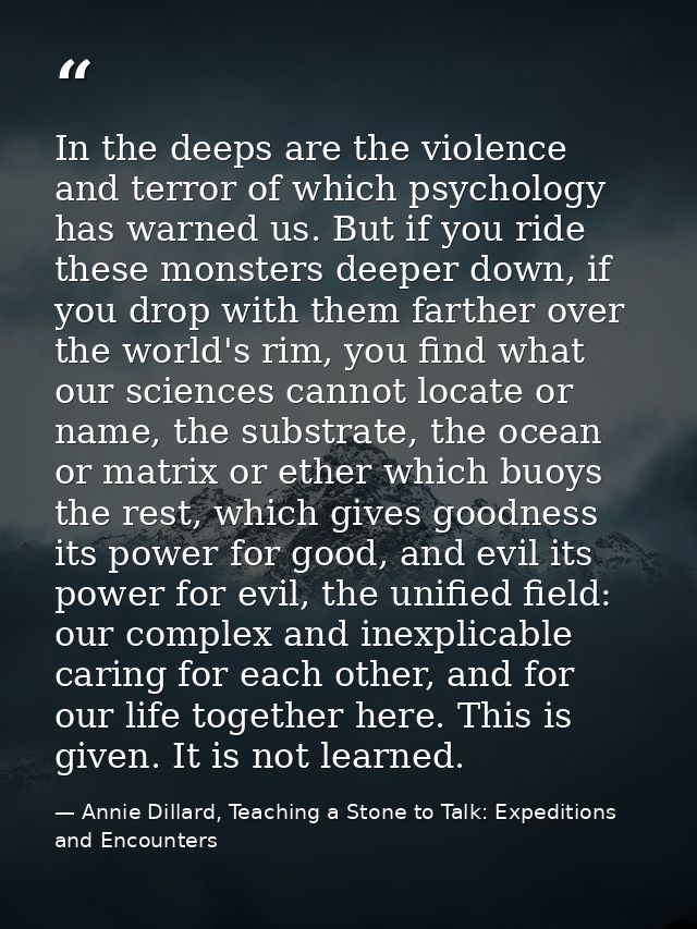 In the deeps are the violence and terror of which psychology has warned us. But if you ride these monsters deeper down,  — Annie Dillard, Teaching a Stone to Talk: Expeditions and Encounters