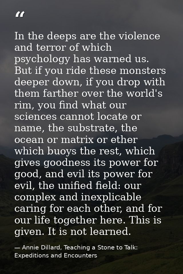 In the deeps are the violence and terror of which psychology has warned us. But if you ride these monsters deeper down,  — Annie Dillard, Teaching a Stone to Talk: Expeditions and Encounters