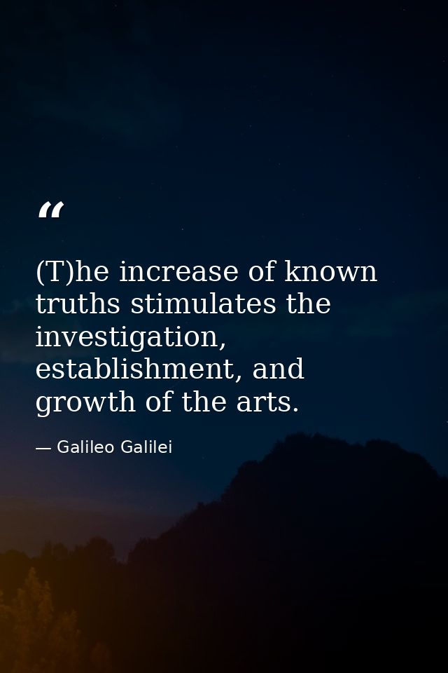 (T)he increase of known truths stimulates the investigation, establishment, and growth of the arts. — Galileo Galilei