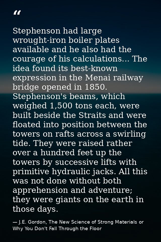 Stephenson had large wrought-iron boiler plates available and he also had the courage of his calculations... The idea fo — J.E. Gordon, The New Science of Strong Materials or Why You Don't Fall Through the Floor