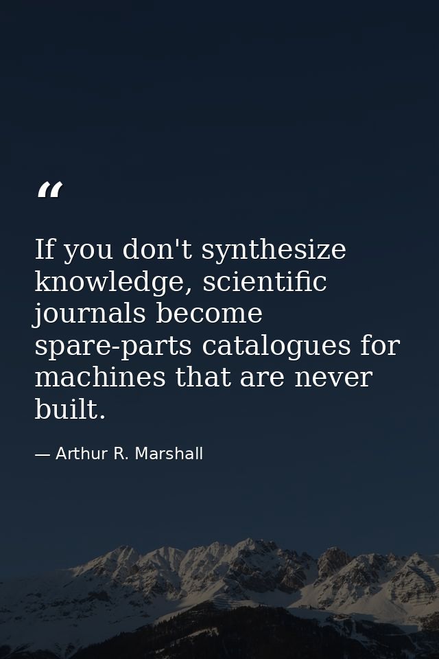 If you don't synthesize knowledge, scientific journals become spare-parts catalogues for machines that are never built. — Arthur R. Marshall