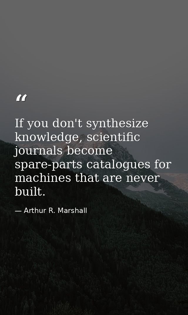 If you don't synthesize knowledge, scientific journals become spare-parts catalogues for machines that are never built. — Arthur R. Marshall