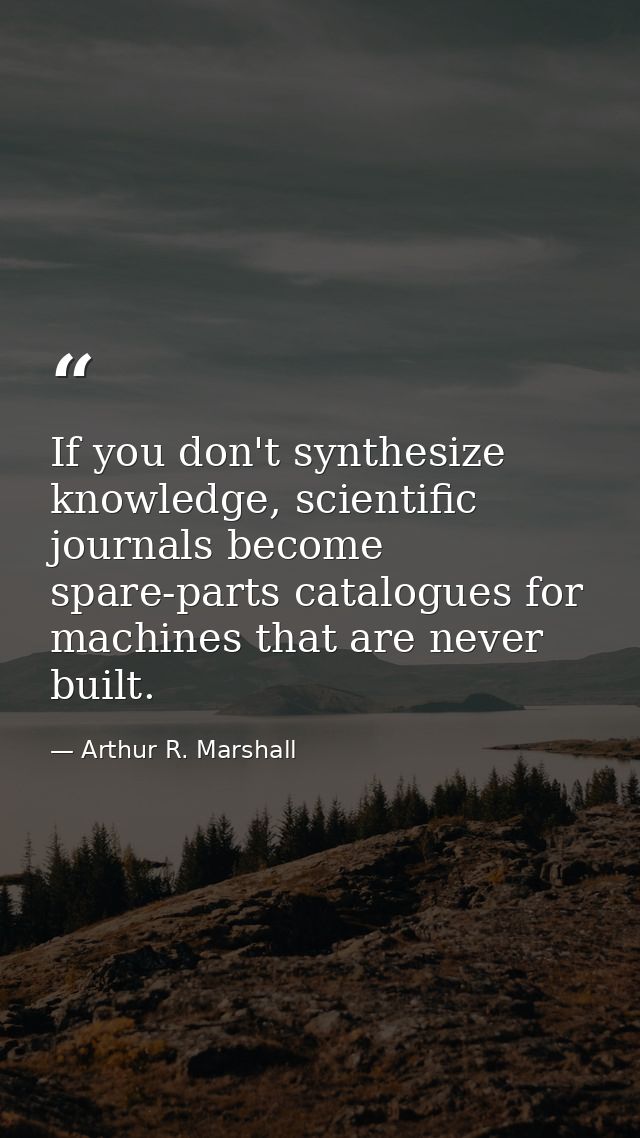 If you don't synthesize knowledge, scientific journals become spare-parts catalogues for machines that are never built. — Arthur R. Marshall