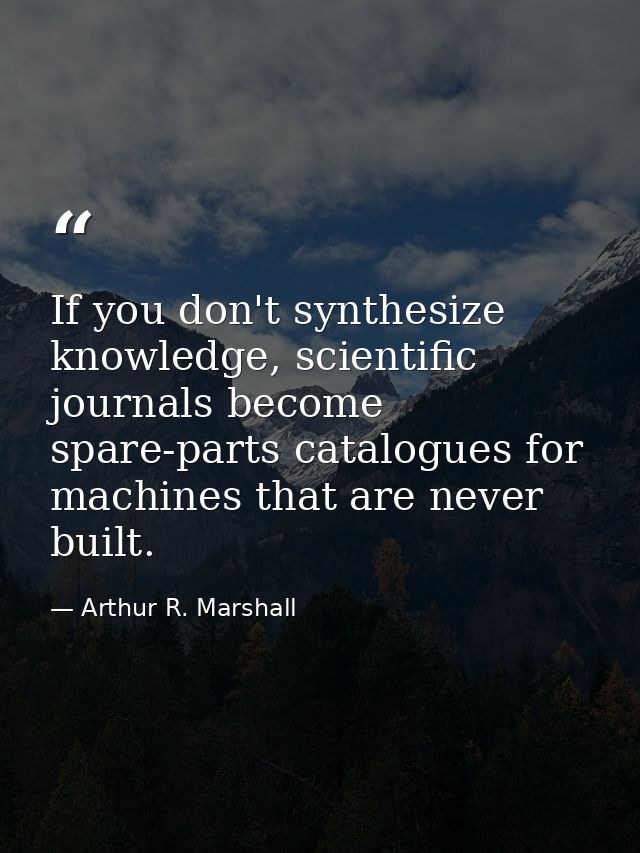 If you don't synthesize knowledge, scientific journals become spare-parts catalogues for machines that are never built. — Arthur R. Marshall