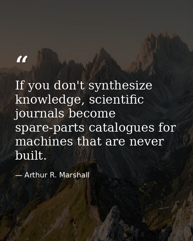 If you don't synthesize knowledge, scientific journals become spare-parts catalogues for machines that are never built. — Arthur R. Marshall
