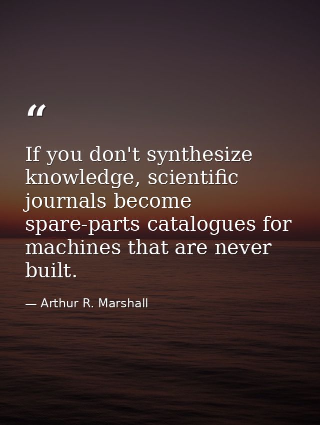 If you don't synthesize knowledge, scientific journals become spare-parts catalogues for machines that are never built. — Arthur R. Marshall