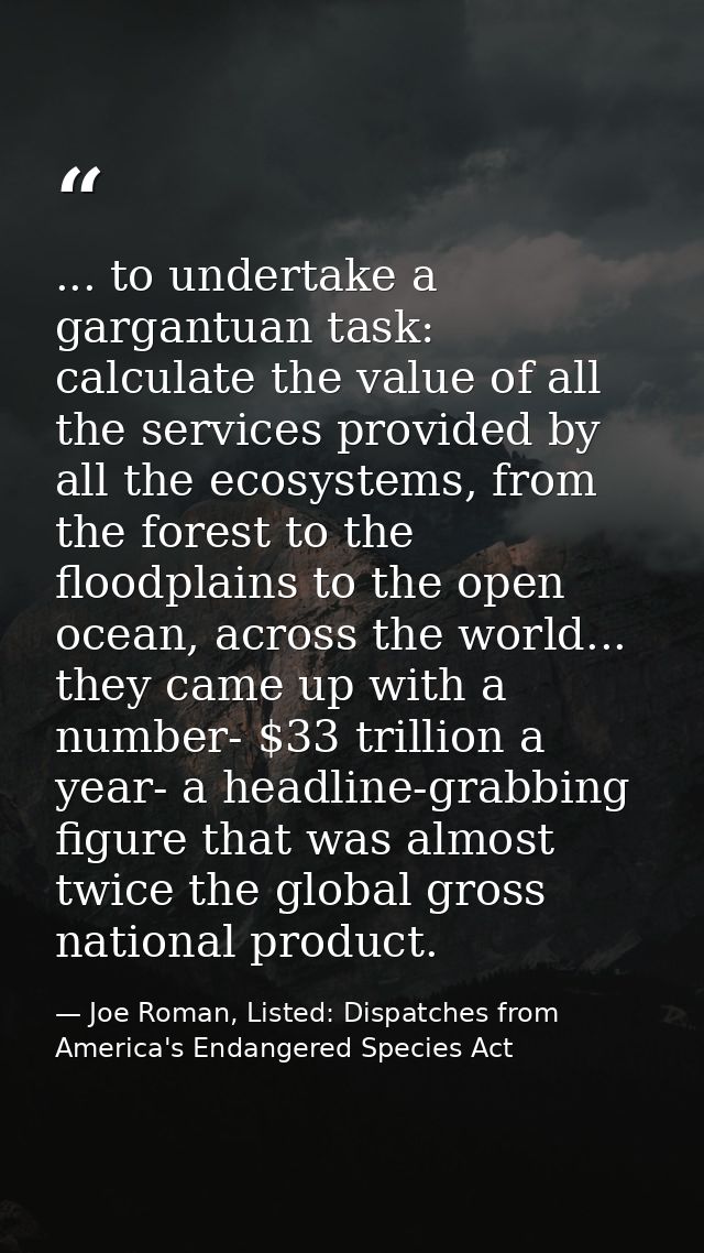 ... to undertake a gargantuan task: calculate the value of all the services provided by all the ecosystems, from the for — Joe Roman, Listed: Dispatches from America's Endangered Species Act