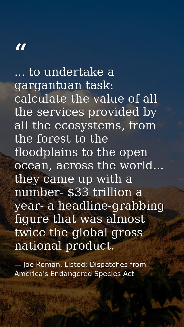 ... to undertake a gargantuan task: calculate the value of all the services provided by all the ecosystems, from the for — Joe Roman, Listed: Dispatches from America's Endangered Species Act