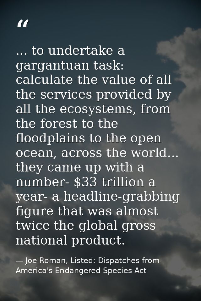 ... to undertake a gargantuan task: calculate the value of all the services provided by all the ecosystems, from the for — Joe Roman, Listed: Dispatches from America's Endangered Species Act