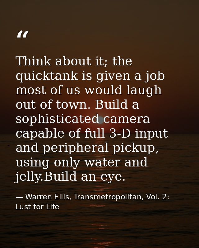 Think about it; the quicktank is given a job most of us would laugh out of town. Build a sophisticated camera capable of — Warren Ellis, Transmetropolitan, Vol. 2: Lust for Life