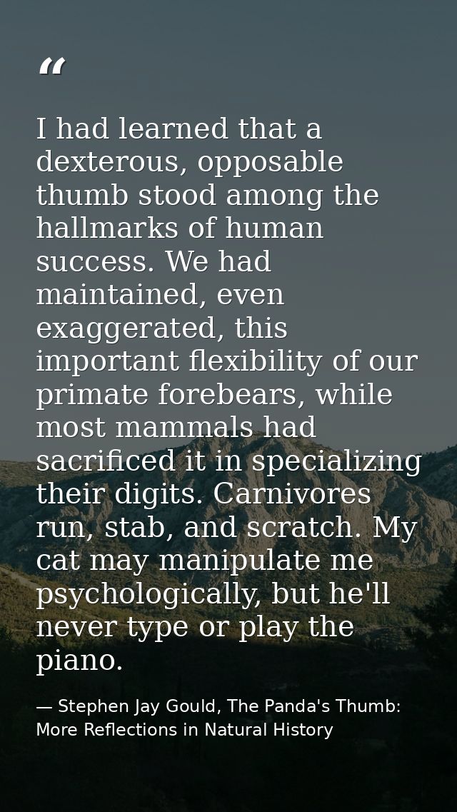 I had learned that a dexterous, opposable thumb stood among the hallmarks of human success. We had maintained, even exag — Stephen Jay Gould, The Panda's Thumb: More Reflections in Natural History