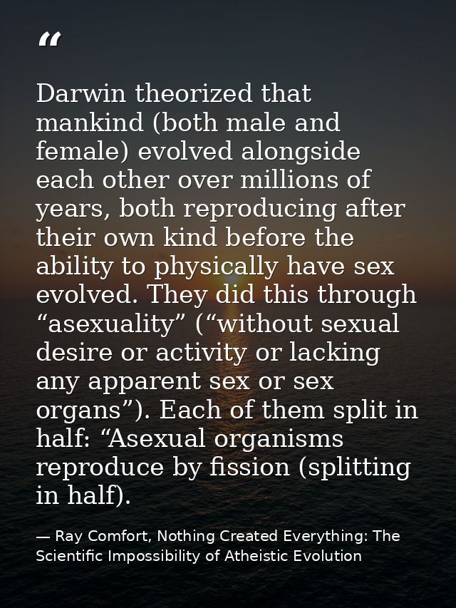 Darwin theorized that mankind (both male and female) evolved alongside each other over millions of years, both reproduci — Ray Comfort, Nothing Created Everything: The Scientific Impossibility of Atheistic Evolution